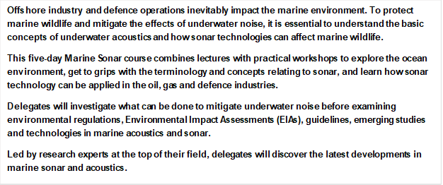 Offshore industry and defence operations inevitably impact the marine environment. To protect marine wildlife and mitigate the effects of underwater noise, it is essential to understand the basic concepts of underwater acoustics and how sonar technologies can affect marine wildlife.
This five-day Marine Sonar course combines lectures with practical workshops to explore the ocean environment, get to grips with the terminology and concepts relating to sonar, and learn how sonar technology can be applied in the oil, gas and defence industries.
Delegates will investigate what can be done to mitigate underwater noise before examining environmental regulations, Environmental Impact Assessments (EIAs), guidelines, emerging studies and technologies in marine acoustics and sonar.
Led by research experts at the top of their field, delegates will discover the latest developments in marine sonar and acoustics.
